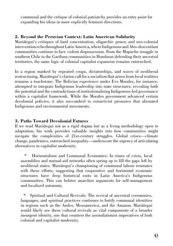 communal and the eritique of colonial patriarchy provides an entry point for expanding his ideas in more explicitly feminist directions.  2. Beyond the Peruvian Context: Latin American Solidarity Maridtegui’s eritiques of land concentration, oligarchic power, and nea-colonial intervention echo throughout Latin America, where Indigenous and Afro-descendant communities continue to face violent dispossession. From the Mapuche strugele in southern Chile to the Garifuna communities in Honduras defending their ancestral temitories, the same logic of colonial capitalist expansion remains entrenched.  In a region marked by repeated coups, dictatorships, and waves of neoliberal restructuring, Maridtegui’s larion call for a socialism that arises from local realities remains a touchstone. The Bolivian experience under Evo Morales, for instance, attempted to integrate Indigenous leadership into state structures, revealing both the potential and the contradictions of institutionalising Indigenous-led governance within a capitalist framework. While the Morales government advanced certain decolonial policies, it also succumbed 1o extractivist pressures that alienated Indigenous and environmental movements.  3. Paths Toward Decolonial Futures  If we read Maridtegui not as a rigid dogma but as a living methodology open to adaptation, his work provides valuable insights into how communities might navigate the complexities of 2lst-century strugeles. Global crises—climate change, pandemics, entrenched inequality—underscore the urgency of articulating altemnatives to capitalist modernity.  * Horizontalism and Communal Economies: In times of erisis, local  assemblies and mutual-aid networks often spring up to fill the gaps left by neoliberal states. Maridtegui’s championing of communal labour resonates with these efforts, suggesting that cooperative and horizontal economic structures have deep historical roots in Latin America’s Indigenous communities. This can bolster anarchist arguments for self-management and localised autonomy.  ritual and  lural Revivals: The revival of ancestral ceremonies, languages, and spiritual practices continues to fortify communal identities in regions such as the Andes, Mesoamerica, and the Amazon. Maridtegui would likely see these cultural revivals as vital components of a broader insurgent identity, one that counters the assimilationist imperatives of both colonial and capitalist modemnity.  3 